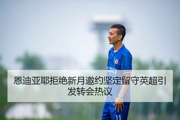 恩迪亚耶拒绝新月邀约坚定留守英超引发转会热议