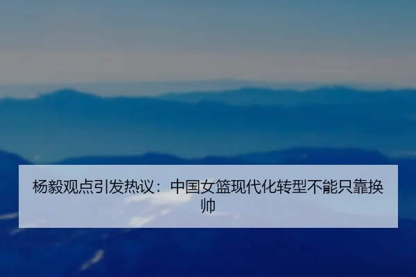 杨毅观点引发热议：中国女篮现代化转型不能只靠换帅